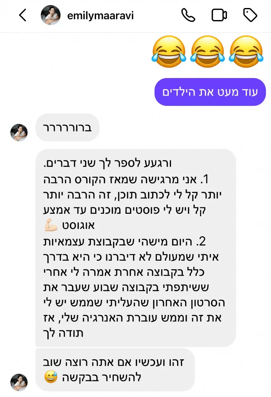 שיחת אינסטגרם עם emilymaaravi: "אני מרגישה שמאז הקורס הרבה יותר קל לי לכתוב תוכן, ויש לי פוסטים מוכנים עד אמצע אוגוסט". וגם: מישהי שעוקבת אחריה סיפרה לה שהסרטון האחרון שהעלתה ממש מעביר את האנרגיה שלה