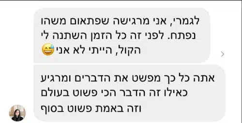 הודעות פרטיות מתלמידה: "לגמרי, אני מרגישה שפתאום משהו נפתח. לפני זה כל הזמן השתנה לי הקול, הייתי לא אני 😅" ובהודעה נוספת: "אתה כל כך מפשט את הדברים ומרגיע כאילו זה הדבר הכי פשוט בעולם וזה באמת פשוט בסוף"