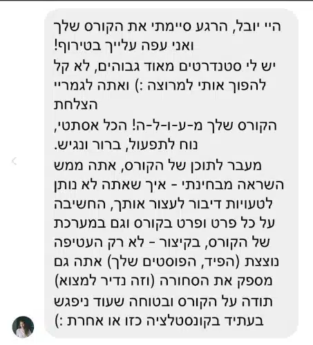 הודעה פרטית מתלמידה: "היי יובל, הרגע סיימתי את הקורס שלך ואני עפה עלייך בטירוף! יש לי סטנדרטים מאוד גבוהים, לא קל להפוך אותי למרוצה (: ואתה לגמריי הצלחת הקורס שלך מ-ע-ו-ל-ה! הכל אסתטי, נוח לתפעול, ברור ונגיש. מעבר לתוכן של הקורס, אתה ממש השראה מבחינתי, איך שאתה לא נותן לטעויות דיבור לעצור אותך, החשיבה על כל פרט ופרט בקורס וגם במערכת של הקורס, בקיצור, לא רק העטיפה נוצצת (הפיד, הפוסטים שלך) אתה גם מספק את הסחורה (וזה נדיר למצוא) תודה על הקורס ובטוחה שעוד ניפגש בעתיד בקונסטלציה כזו או אחרת (:"