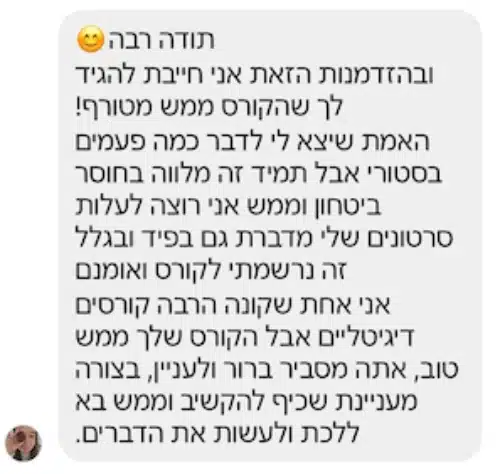 הודעה פרטית מתלמידה: "אני חייבת להגיד לך שהקורס ממש מטורף! האמת שיצא לי לדבר כמה פעמים בסטורי אבל תמיד זה מלווה בחוסר ביטחון וממש אני רוצה לעלות סרטונים שלי מדברת גם בפיד ובגלל זה נרשמתי לקורס ואומנם אני אחת שקונה הרבה קורסים דיגיטליים אבל הקורס שלך ממש טוב, אתה מסביר ברור ולעניין, בצורה מעניינת שכיף להקשיב וממש בא ללכת ולעשות את הדברים."