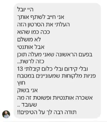 הודעה פרטית מתלמיד: "היי יובל אני חייב לשתף אותך העלתי את הסרטון הזה ככה כמו שהוא לא מושלם אבל אותנטי בפעם הראשונה שאני מעלה תוכן כזה לרשת.. ובלי קידום ובלי כלום קיבלתי 13 פניות מלקוחות שמעוניינים במטבח חוץ אני בשוק אשכרה אותנטיות ופשוטת זה מה שעובד .. תודה רבה לך על הטיפים!!"