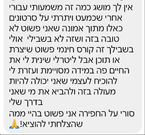 הודעה פרטית מתלמידה: "אין לך מושג כמה זה משמעותי עבורי אחרי שכמעט ויתרתי על סרטונים כאלו מתוך אמונה שאני פשוט לא טובה בזה ושזה לא בשבילי אולי בשבילך זה קורס חינמי פשוט שיצרת או תוכן אבל ליטרלי שינית לי את החיים פה במידה מסויימת ועזרת לי להוכיח לעצמי שאני יכולה להיות מעולה בזה ולהביא את מי שאני בדרך שלי סורי על החפירה אני פשוט בהיי ממה שהצלחתי להוציא! 🙏"