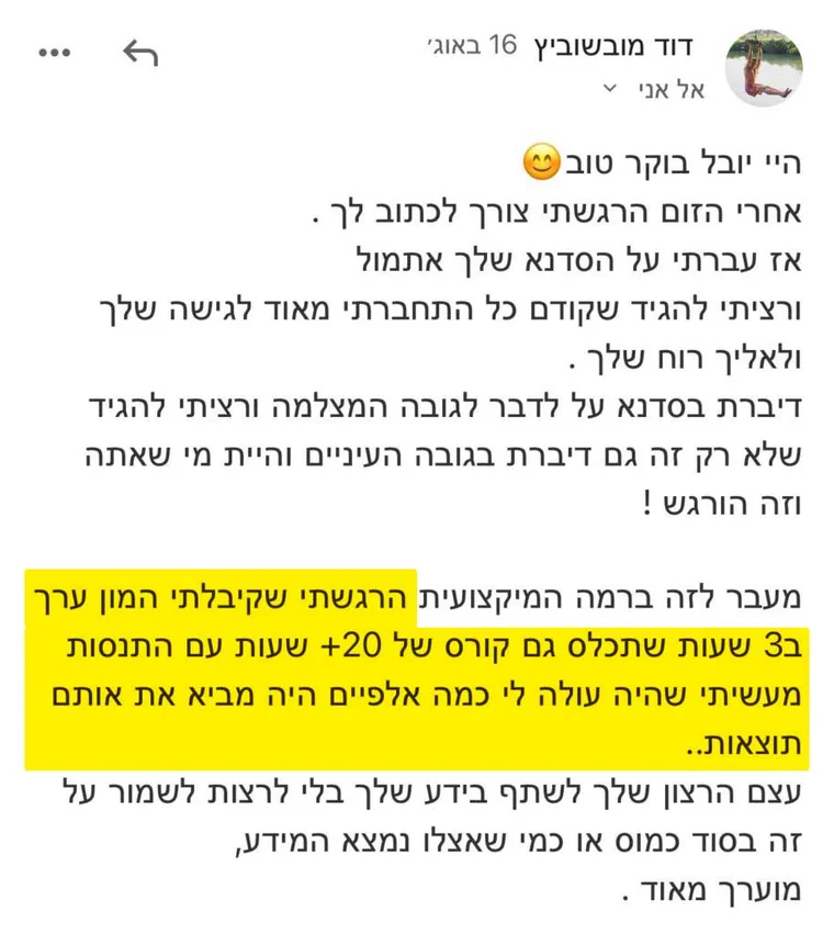 מייל מדוד מובשוביץ אחרי סדנת זום: "מעבר לזה ברמה המיקצועית הרגשתי שקיבלתי המון ערך ב-3 שעות, שתכלס גם קורס של 20+ שעות עם התנסות מעשית שהיה עולה לי כמה אלפיים היה מביא את אותם תוצאות. עצם הרצון שלך לשתף בידע שלך בלי לרצות לשמור על זה בסוד כמוס, מוערך מאוד"