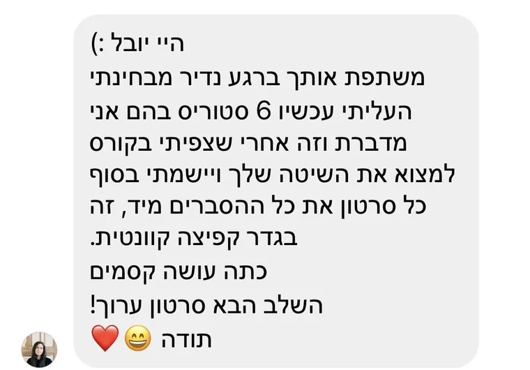 הודעה מתלמידה: "היי יובל, משתפת אותך ברגע נדיר מבחינתי. העליתי עכשיו 6 סטוריס בהם אני מדברת, וזה אחרי שצפיתי בקורס למצוא את השיטה שלך ויישמתי בסוף כל סרטון את כל ההסברים מיד. זה בגדר קפיצה קוונטית. כתה עושה קסמים. השלב הבא סרטון ערוך! תודה"