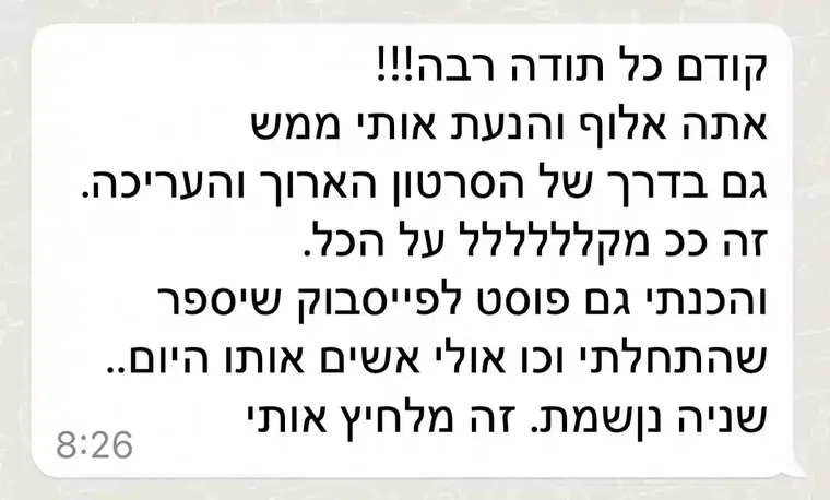 הודעת וואטסאפ מתלמידה: "קודם כל תודה רבה!!! אתה אלוף והנעת אותי ממש גם בדרך של הסרטון הארוך והעריכה. זה ככ מקללללל על הכל. והכנתי גם פוסט לפייסבוק שיספר שהתחלתי וכו אולי אשים אותו היום.. שניה נושמת. זה מלחיץ אותי"